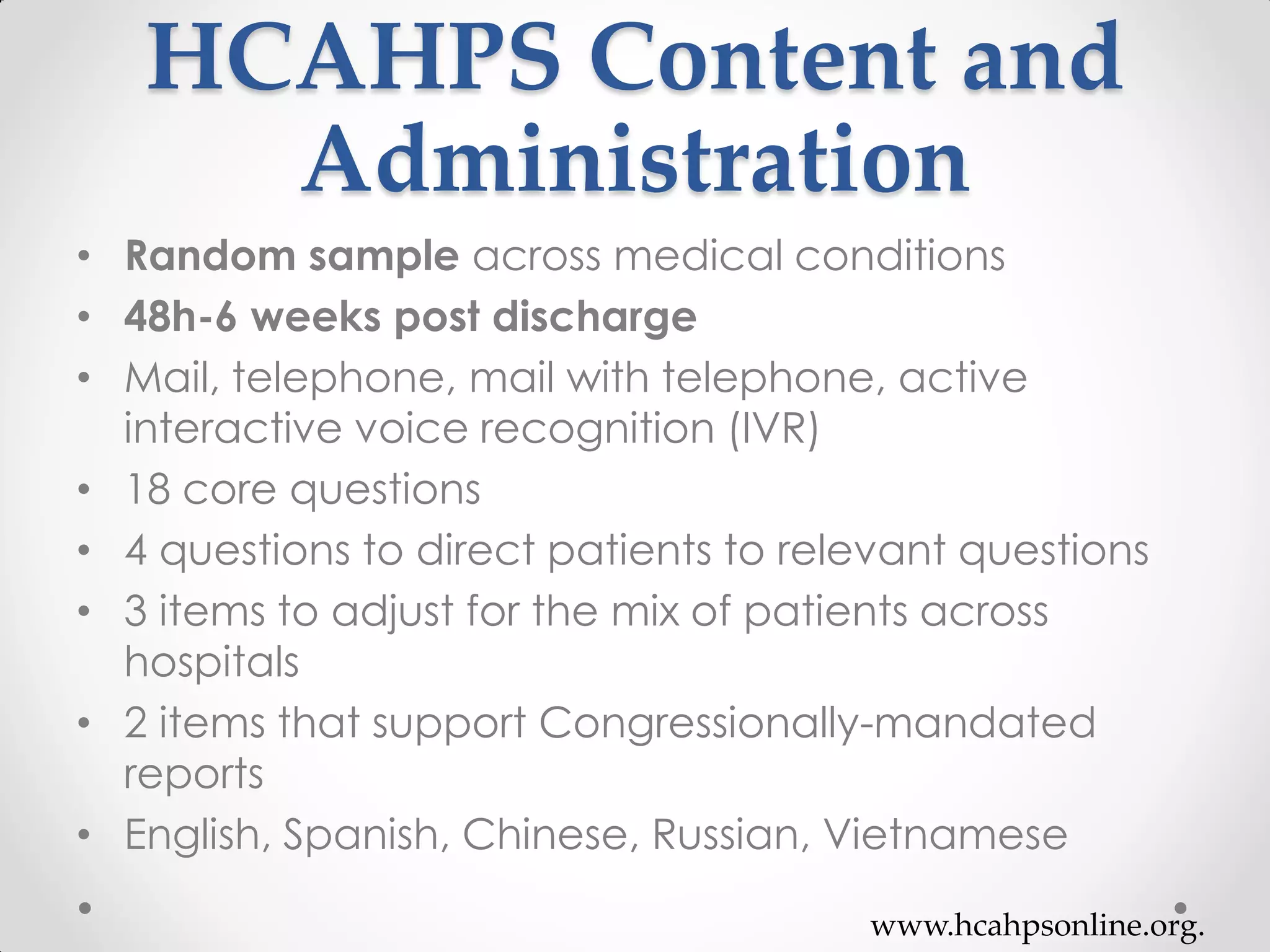 HCAHPS Content and
Administration
• Random sample across medical conditions
• 48h-6 weeks post discharge
• Mail, telephone, mail with telephone, active
interactive voice recognition (IVR)
• 18 core questions
• 4 questions to direct patients to relevant questions
• 3 items to adjust for the mix of patients across
hospitals
• 2 items that support Congressionally-mandated
reports
• English, Spanish, Chinese, Russian, Vietnamese
www.hcahpsonline.org.
 