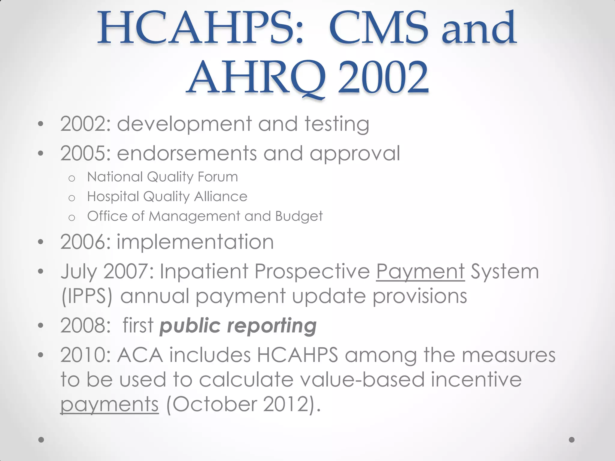 HCAHPS: CMS and
AHRQ 2002
• 2002: development and testing
• 2005: endorsements and approval
o National Quality Forum
o Hospital Quality Alliance
o Office of Management and Budget
• 2006: implementation
• July 2007: Inpatient Prospective Payment System
(IPPS) annual payment update provisions
• 2008: first public reporting
• 2010: ACA includes HCAHPS among the measures
to be used to calculate value-based incentive
payments (October 2012).
 