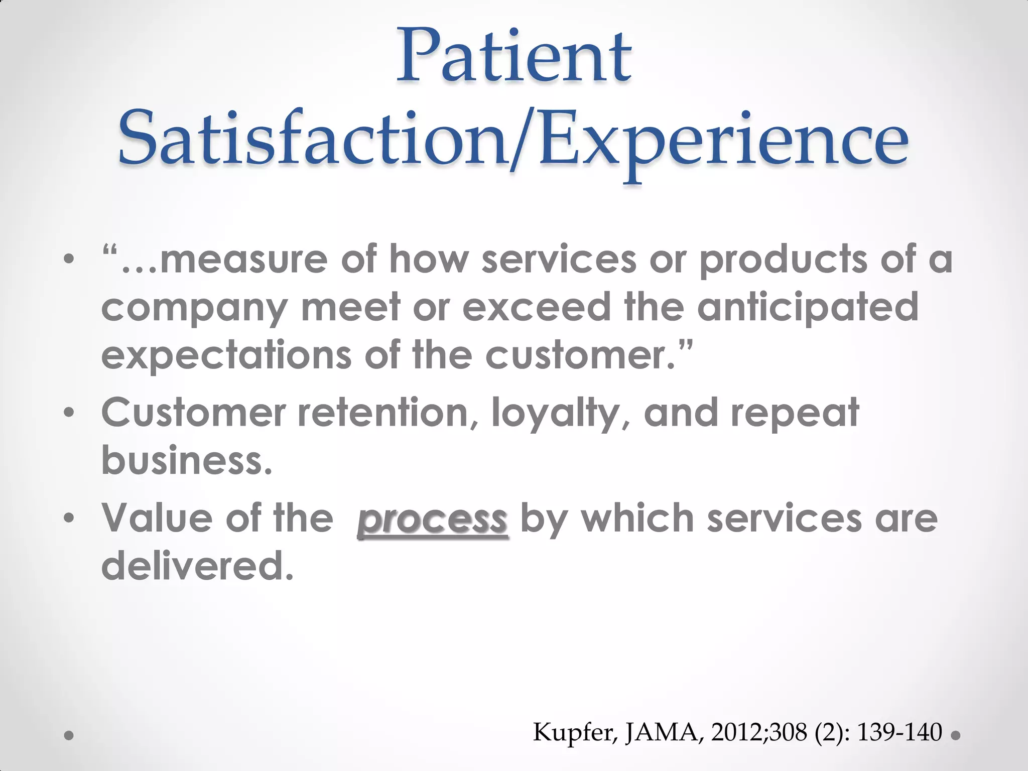 Patient
Satisfaction/Experience
• “…measure of how services or products of a
company meet or exceed the anticipated
expectations of the customer.”
• Customer retention, loyalty, and repeat
business.
• Value of the process by which services are
delivered.
Kupfer, JAMA, 2012;308 (2): 139-140
 