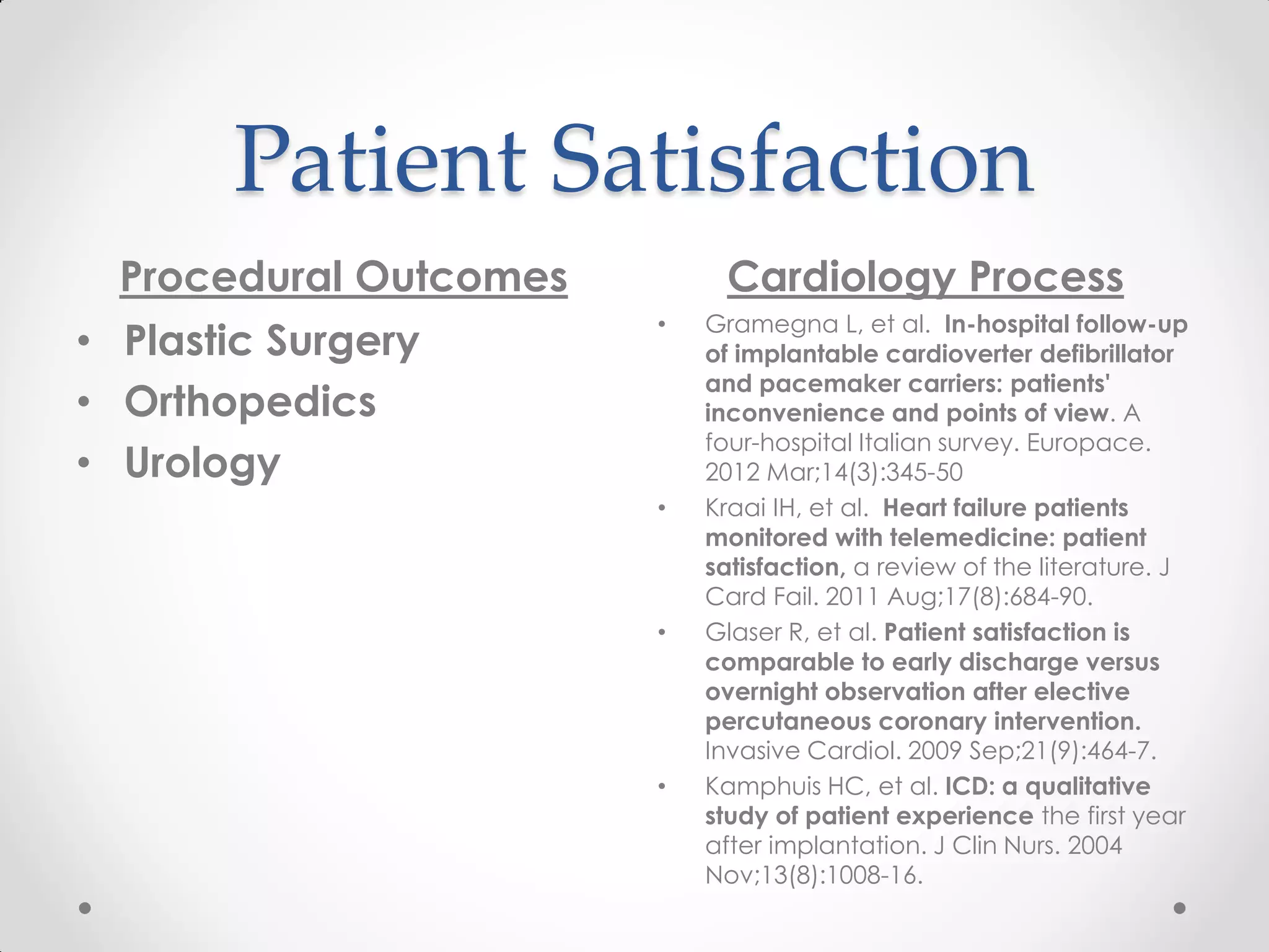 Patient Satisfaction
Procedural Outcomes Cardiology Process
• Plastic Surgery
• Orthopedics
• Urology
• Gramegna L, et al. In-hospital follow-up
of implantable cardioverter defibrillator
and pacemaker carriers: patients'
inconvenience and points of view. A
four-hospital Italian survey. Europace.
2012 Mar;14(3):345-50
• Kraai IH, et al. Heart failure patients
monitored with telemedicine: patient
satisfaction, a review of the literature. J
Card Fail. 2011 Aug;17(8):684-90.
• Glaser R, et al. Patient satisfaction is
comparable to early discharge versus
overnight observation after elective
percutaneous coronary intervention.
Invasive Cardiol. 2009 Sep;21(9):464-7.
• Kamphuis HC, et al. ICD: a qualitative
study of patient experience the first year
after implantation. J Clin Nurs. 2004
Nov;13(8):1008-16.
 