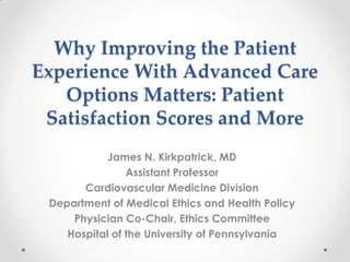 Why Improving the Patient
Experience With Advanced Care
Options Matters: Patient
Satisfaction Scores and More
James N. Kirkpatrick, MD
Assistant Professor
Cardiovascular Medicine Division
Department of Medical Ethics and Health Policy
Physician Co-Chair, Ethics Committee
Hospital of the University of Pennsylvania
 
