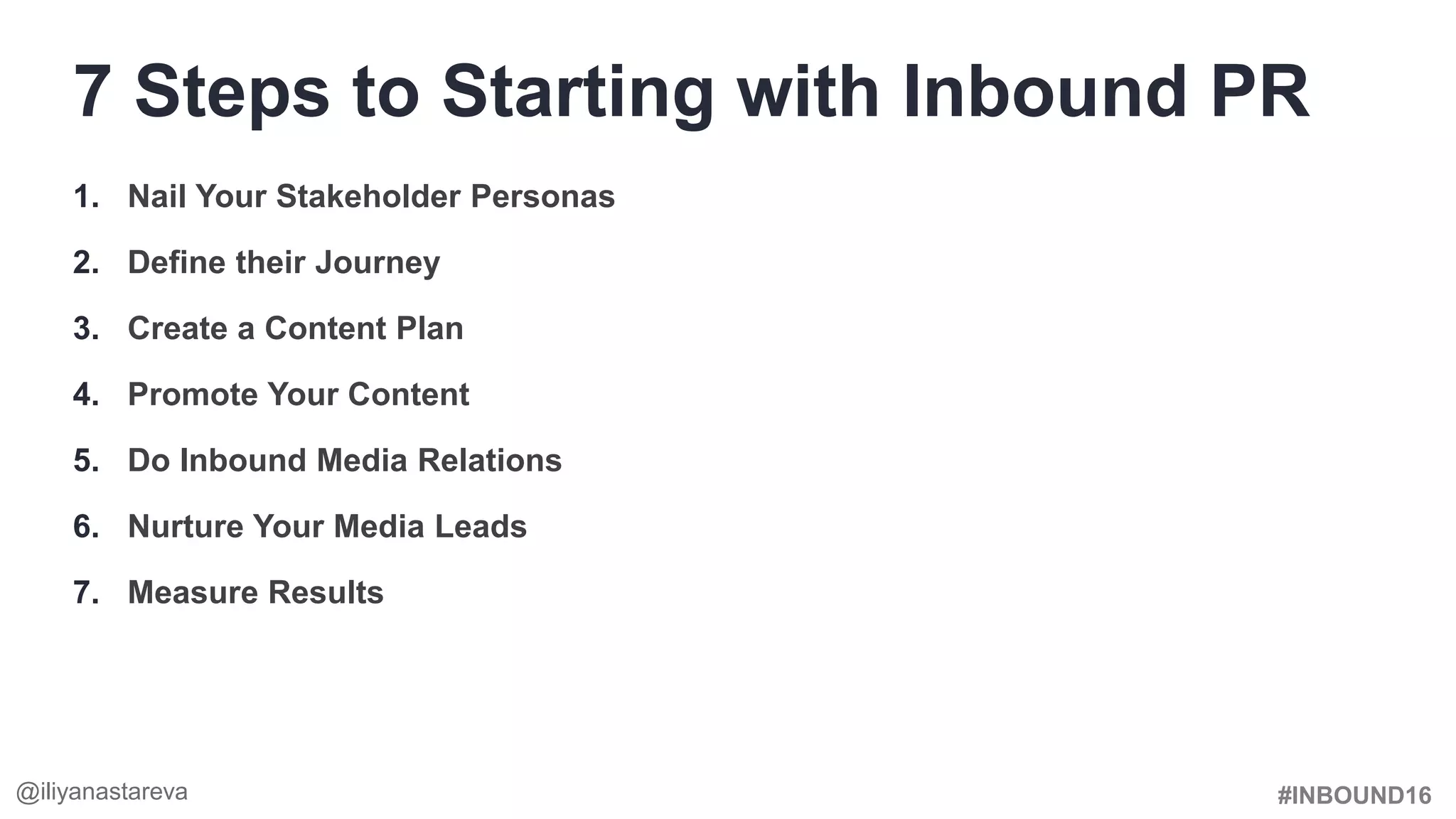 #INBOUND16
1. Nail Your Stakeholder Personas
2. Define their Journey
3. Create a Content Plan
4. Promote Your Content
5. Do Inbound Media Relations
6. Nurture Your Media Leads
7. Measure Results
7 Steps to Starting with Inbound PR
@iliyanastareva
 
