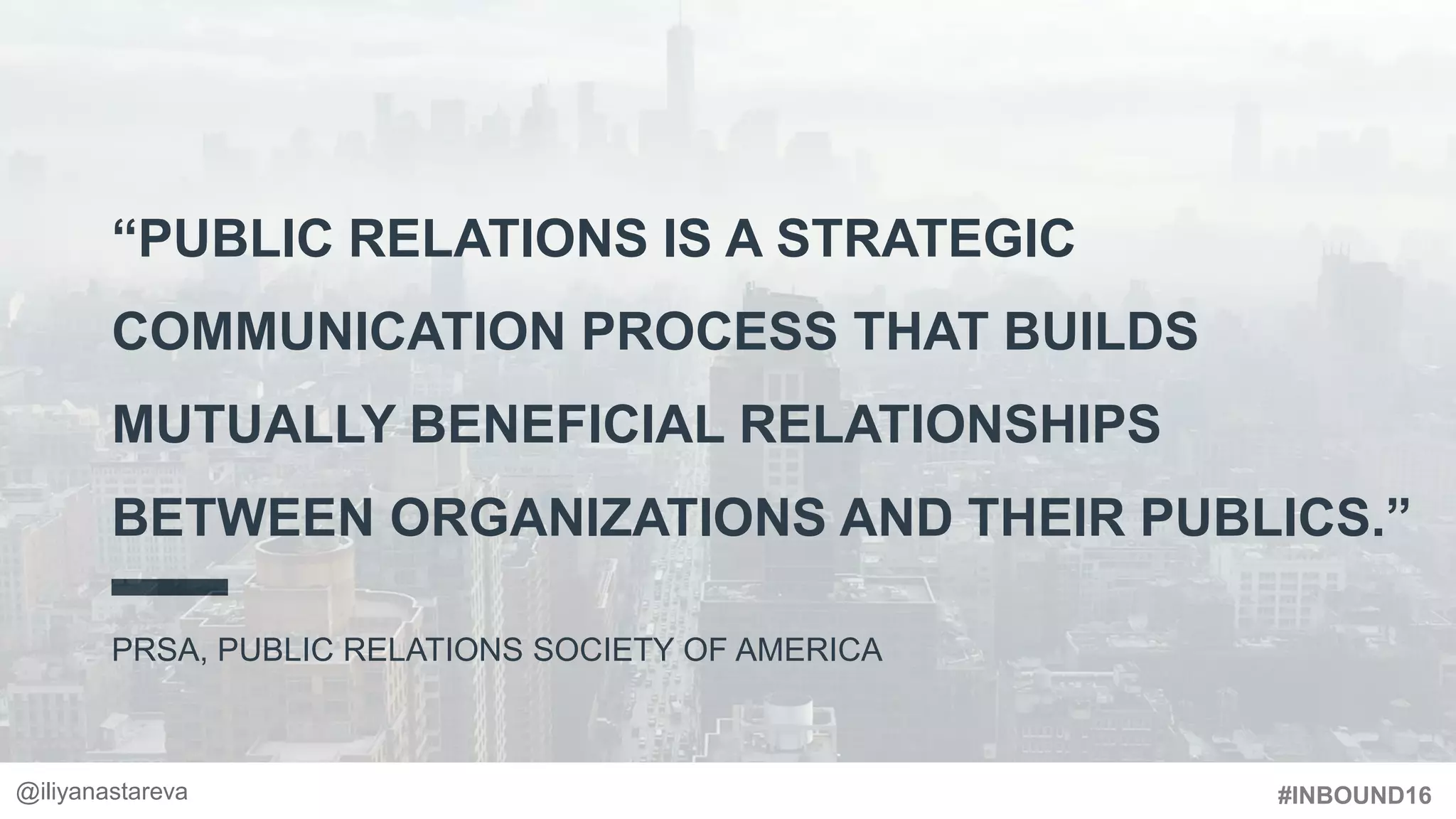 #INBOUND16
“PUBLIC RELATIONS IS A STRATEGIC
COMMUNICATION PROCESS THAT BUILDS
MUTUALLY BENEFICIAL RELATIONSHIPS
BETWEEN ORGANIZATIONS AND THEIR PUBLICS.”
PRSA, PUBLIC RELATIONS SOCIETY OF AMERICA
@iliyanastareva
 
