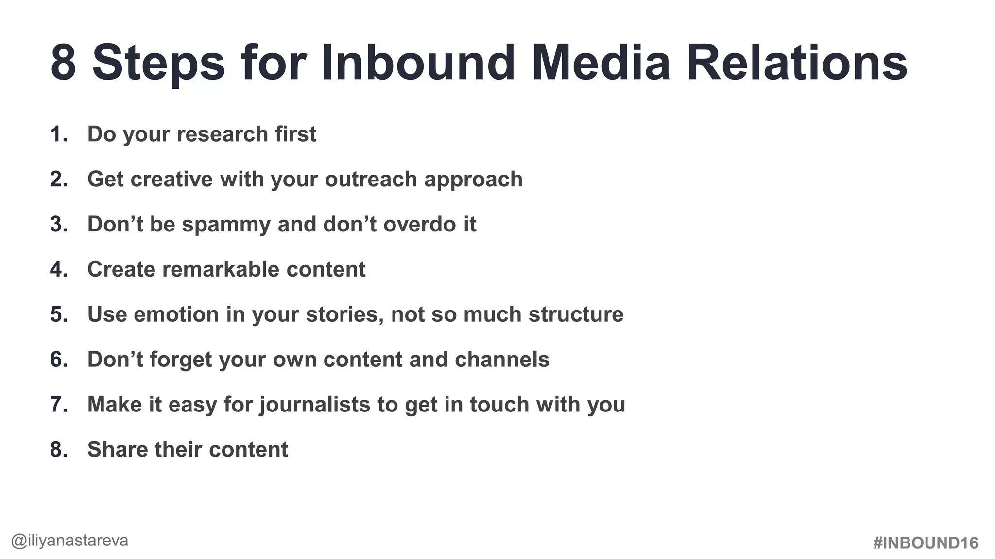 #INBOUND16
1. Do your research first
2. Get creative with your outreach approach
3. Don’t be spammy and don’t overdo it
4. Create remarkable content
5. Use emotion in your stories, not so much structure
6. Don’t forget your own content and channels
7. Make it easy for journalists to get in touch with you
8. Share their content
8 Steps for Inbound Media Relations
@iliyanastareva
 