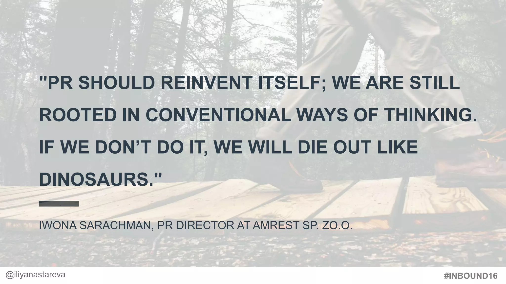 #INBOUND16
"PR SHOULD REINVENT ITSELF; WE ARE STILL
ROOTED IN CONVENTIONAL WAYS OF THINKING.
IF WE DON’T DO IT, WE WILL DIE OUT LIKE
DINOSAURS."
IWONA SARACHMAN, PR DIRECTOR AT AMREST SP. ZO.O.
@iliyanastareva
 