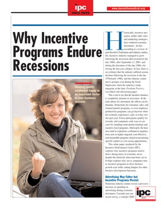 ipc

www.incentivecentral.org

WHITE PAPER

Why Incentive
Programs Endure
Recessions
Keeping quality
employees happy is
an important factor
in your business
success.

H

istorically, incentive programs, unlike other sales
and marketing strategies,
have endured economic
downturns. In fact,
according to a review of
past Incentive Federation and industry studies,
the incentive industry managed to grow
following the recessions that occurred in the
late 1980s, after September 11, 2001, and
during the downturn of the late 1990s, following the dot-com collapse. In fact, there is
no evidence that the industry suffered serious
declines following the recession in the late
1970s/early 1980s, and the industry continued to prosper even during the Great
Depression when the industry’s trade
magazine at the time, Premium Practice,
was filled with advertising pages.
This is not to say that the incentive business
is completely immune to recessions. In the
early phase of a downturn, the effects can be
dramatic. Projections for consumer, sales, and
channel partner programs, or even employee
productivity programs, can go haywire when
the economy experiences a jolt, as it has over
this past year. Fewer participants qualify for
rewards, and companies seek ways to cut
costs by curtailing motivational meetings and
incentive travel programs. Afterwards, the business tends to experience a rebound as organizations turn to highly targeted, cost-effective,
and measurable programs aimed at maximizing
specific market or cost-saving opportunities.
This white paper, produced by the
Incentive Performance Center (IPC),
explores why incentive programs tend to
thrive during times of economic stress,
despite the initial hit when bad times set in.
It helps explains why savvy companies turn
to incentive programs to drive business
growth even while cutting budgets for other
business development functions.

Advertising May Falter but
Incentive Programs Persist
Numerous industry studies reveal a pervasive
decrease in spending on
advertising during economic
downturns. Consider just one
recent survey, a summer 2008

 
