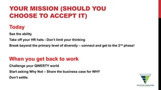 YOUR MISSION (SHOULD YOU
CHOOSE TO ACCEPT IT)
Today
See the ability
Take off your HR hats - Don’t limit your thinking
Break beyond the primary level of diversity – connect and get to the 2nd phase!
When you get back to work
Challenge your QWERTY world
Start asking Why Not – Share the business case for WHY
Don’t settle.
 