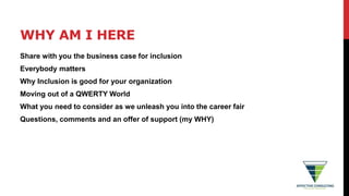 WHY AM I HERE
Share with you the business case for inclusion
Everybody matters
Why Inclusion is good for your organization
Moving out of a QWERTY World
What you need to consider as we unleash you into the career fair
Questions, comments and an offer of support (my WHY)
 