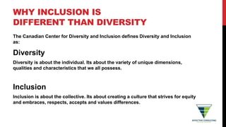 WHY INCLUSION IS
DIFFERENT THAN DIVERSITY
The Canadian Center for Diversity and Inclusion defines Diversity and Inclusion
as:
Diversity
Diversity is about the individual. Its about the variety of unique dimensions,
qualities and characteristics that we all possess.
Inclusion
Inclusion is about the collective. Its about creating a culture that strives for equity
and embraces, respects, accepts and values differences.
 