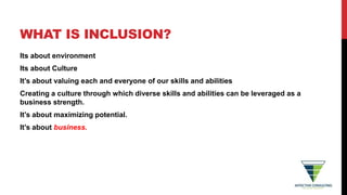 WHAT IS INCLUSION?
Its about environment
Its about Culture
It’s about valuing each and everyone of our skills and abilities
Creating a culture through which diverse skills and abilities can be leveraged as a
business strength.
It’s about maximizing potential.
It’s about business.
 