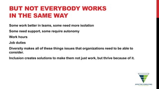 BUT NOT EVERYBODY WORKS
IN THE SAME WAY
Some work better in teams, some need more isolation
Some need support, some require autonomy
Work hours
Job duties
Diversity makes all of these things issues that organizations need to be able to
consider.
Inclusion creates solutions to make them not just work, but thrive because of it.
 