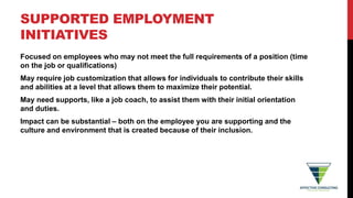 SUPPORTED EMPLOYMENT
INITIATIVES
Focused on employees who may not meet the full requirements of a position (time
on the job or qualifications)
May require job customization that allows for individuals to contribute their skills
and abilities at a level that allows them to maximize their potential.
May need supports, like a job coach, to assist them with their initial orientation
and duties.
Impact can be substantial – both on the employee you are supporting and the
culture and environment that is created because of their inclusion.
 