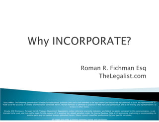 Roman R. Fichman Esq
                                                                                             TheLegalist.com



DISCLAIMER: The following presentation is meant for educational purposes only and is not intended to be legal advice and should not be construed as such. No representation is
made as to the accuracy or validity of information contained herein. Roman Fichman is admitted to practice in New York and Connecticut and is not making any representations as
                                                                              to laws in other states.

 Circular 230 Disclosure: Pursuant to U.S. Treasury Department Regulations, unless otherwise expressly indicated, any federal tax advice contained in this communication, is not
intended to be used, and may not be used, for the purpose of (i) avoiding tax-related penalties under the Internal Revenue Code or (ii) promoting, marketing or recommending to
                            another party any tax-related matters addressed herein. Please consult a qualified professional for any specific tax advise.

                                                        all images are under a creative commons license with attribution
 