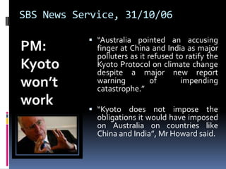 SBS News Service, 31/10/06PM: Kyoto won’t work				“Australia pointed an accusing finger at China and India as major polluters as it refused to ratify the Kyoto Protocol on climate change despite a major new report warning of impending catastrophe.”“Kyoto does not impose the obligations it would have imposed on Australia on countries like China and India”, Mr Howard said.