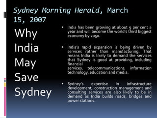 Sydney Morning Herald, March 15, 2007Why India May Save SydneyIndia has been growing at about 9 per cent a year and will become the world's third biggest economy by 2050.India’s rapid expansion is being driven by services rather than manufacturing. That means India is likely to demand the services that Sydney is good at providing, including financial services, telecommunications, information technology, education and media.Sydney's expertise in infrastructure development, construction management and consulting services are also likely to be in demand as India builds roads, bridges and power stations.
