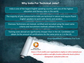 Why India For Technical Jobs? 
India is one of the largest English speaking country, with one of the highest 
education and literacy rates in the world. 
The majority of jobs outsourced to India are technical in nature and require fluent 
English speakers to work with clients and vendors. 
Overseas Technicians are trained, certified and recruited using the exact same 
criteria and recruitment methods utilized in the US. 
Training costs abroad are significantly cheaper than in the US. Candidates can 
obtain 3x the amount of certifications for the same price as 1 in the US. 
Over-Qualified Candidates For Less 
Source A Tech enables your organization to employ as well as maintain your 
international workforce and office location without the hassle of direct 
management at fraction of the cost. 
