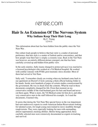 Hair Is An Extension Of The Nervous System                                               http://rense.com/general95/hair.htm




              Hair Is An Extension Of The Nervous System
                                    Why Indians Keep Their Hair Long
                                                     By C. Young
                                                       12-9-11

                    This information about hair has been hidden from the public since the Viet
                    Nam War .

                    Our culture leads people to believe that hair style is a matter of personal
                    preference, that hair style is a matter of fashion and/or convenience, and that
                    how people wear their hair is simply a cosmetic issue. Back in the Viet Nam
                    war however, an entirely different picture emerged, one that has been
                    carefully covered up and hidden from public view.

                    In the early nineties, Sally [name changed to protect privacy] was married to
                    a licensed psychologist who worked at a VA Medical hospital. He worked
                    with combat veterans with PTSD, post traumatic stress disorder. Most of
                    them had served in Viet Nam.

                    Sally said, "I remember clearly an evening when my husband came back to
                    our apartment on Doctor's Circle carrying a thick ofﬁcial looking folder in
                    his hands. Inside were hundreds of pages of certain studies commissioned by
                    the government. He was in shock from the contents. What he read in those
                    documents completely changed his life. From that moment on my
                    conservative middle of the road husband grew his hair and beard and never
                    cut them again. What is more, the VA Medical center let him do it, and other
                    very conservative men in the staff followed his example. As I read the
                    documents, I learned why.

                    It seems that during the Viet Nam War special forces in the war department
                    had sent undercover experts to comb American Indian Reservations looking
                    for talented scouts, for tough young men trained to move stealthily through
                    rough terrain. They were especially looking for men with outstanding,
                    almost supernatural, tracking abilities. Before being approached, these
                    carefully selected men were extensively documented as experts in tracking
                    and survival.


1 of 4                                                                                                     1/24/12 4:55 PM
 