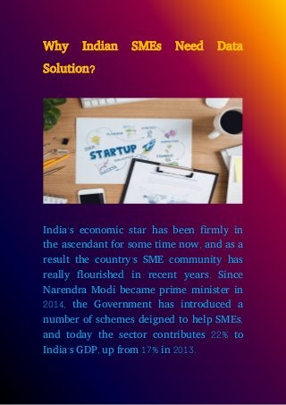 Why Indian SMEs Need Data
Solution?
India’s economic star has been firmly in
the ascendant for some time now, and as a
result the country’s SME community has
really flourished in recent years. Since
Narendra Modi became prime minister in
2014, the Government has introduced a
number of schemes deigned to help SMEs,
and today the sector contributes 22% to
India’s GDP, up from 17% in 2013.
 