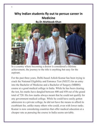 1
Why Indian students fly out to persue career in
Medicine
By.Dr.Mahboob Khan
In a country where becoming a doctor is considered a lifetime
achievement, the journey to the title is anything but easy for the
aspirant.
For the past three years, Delhi-based Ashish Kumar has been trying to
crack the National Eligibility and Entrance Test (NEET) for an entry
into the Bachelor of Medicine and a Bachelor of Surgery (MBBS)
course at a good medical college in India. While he has been clearing
the test, his marks have dangled between 400 and 450 out of the grand
total of 720. His low marks always meant that he could not qualify for
any government medical college. While he could have easily gotten
admission in a private college, he did not have the means to afford its
exorbitant fee, unlike many others who could, even with lower ranks.
Kumar is now considering countries that offer medical education at a
cheaper rate as pursuing the course in India seems unviable.
 