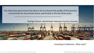 www.kominfo.go.id @kemkominfowww.kominfo.go.id @kemkominfo
1
“
The Indonesian government has done a lot to enhance the quality of the business
environment for the private sector, particularly in the last three years.
“
- Rodrigo Chaves, World Bank Indonesia Country Director
Investing in Indonesia : Why now?
https://news.bcpriok.info/wp-content/uploads/2017/03/cropped-bg4.jpg Property of MCIT, Republic of Indonesia. For Discussion Only
 