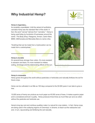 Why Industrial Hemp?
Hemp is legendary...
Its durability unparalleled. Until the advent of synthetics,
cannabis hemp was the standard fiber of the world. In
fact, the word "canvas" derives from "cannabis." Hemp is
being used today by hundreds of businesses around the
world - The Body Shop, Patagonia, Armani, Calvin Klein,
BMW, GM/Canada and Mercedes Benz to name a few.
"Anything that can be made from a hydrocarbon can be
made from a carbohydrate."
Hemp is durable
It's several times stronger than cotton. It's more resistant
to abrasion and tears. It's more resistant to mildew,
soiling, shrinkage and the deteriorating effects of the sun.
Hemp is renewable
Hemp grows throughout the world without pesticides or herbicides and naturally fertilizes the soil for
future crops.
Hemp can be cultivated in as little as 100 days compared to the 50-500 years it can take to grow a
tree.
10,000 acres of hemp can produce as much paper as 40,000 acres of trees. It makes superior paper
and is considered archival in quality. Hemp produces three times as much fiber per acre as cotton
without the pesticide and herbicide use.
Hemp's long tap root and nutritious qualities make it a natural for crop rotation. In fact, Hemp crops
are being used in the outlaying regions of Chernobyl, in Ukraine, to leach out the radioactive soil
and, in turn, rejuvenating and fertilizing the soil naturally.
 
