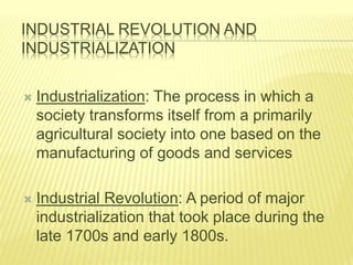 INDUSTRIAL REVOLUTION AND
INDUSTRIALIZATION
 Industrialization: The process in which a
society transforms itself from a primarily
agricultural society into one based on the
manufacturing of goods and services
 Industrial Revolution: A period of major
industrialization that took place during the
late 1700s and early 1800s.
 