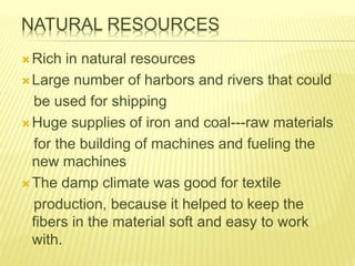 NATURAL RESOURCES
Rich in natural resources
Large number of harbors and rivers that could
be used for shipping
Huge supplies of iron and coal---raw materials
for the building of machines and fueling the
new machines
The damp climate was good for textile
production, because it helped to keep the
fibers in the material soft and easy to work
with.
 