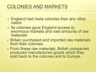 COLONIES AND MARKETS
 England had more colonies than any other
nation
 Its colonies gave England access to
enormous markets and vast amounts of raw
materials
 Britain purchased and imported raw materials
from their colonies.
 From these raw materials, British companies
produced manufactured goods which they
sold back to the colonies and to Europe.
 