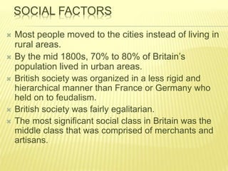 SOCIAL FACTORS
 Most people moved to the cities instead of living in
rural areas.
 By the mid 1800s, 70% to 80% of Britain’s
population lived in urban areas.
 British society was organized in a less rigid and
hierarchical manner than France or Germany who
held on to feudalism.
 British society was fairly egalitarian.
 The most significant social class in Britain was the
middle class that was comprised of merchants and
artisans.
 