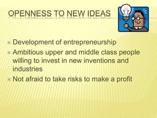 OPENNESS TO NEW IDEAS
 Development of entrepreneurship
 Ambitious upper and middle class people
willing to invest in new inventions and
industries
 Not afraid to take risks to make a profit
 