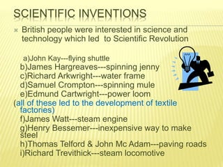 SCIENTIFIC INVENTIONS
 British people were interested in science and
technology which led to Scientific Revolution
a)John Kay---flying shuttle
b)James Hargreaves---spinning jenny
c)Richard Arkwright---water frame
d)Samuel Crompton---spinning mule
e)Edmund Cartwright---power loom
(all of these led to the development of textile
factories)
f)James Watt---steam engine
g)Henry Bessemer---inexpensive way to make
steel
h)Thomas Telford & John Mc Adam---paving roads
i)Richard Trevithick---steam locomotive
 