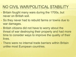 NO CIVIL WAR/POLITICAL STABILITY
 Britain fought many wars during the 1700s, but
never on British soil.
 So they never had to rebuild farms or towns due to
war damages.
 British citizens did not have to worry about the
threat of war destroying their property and had more
time to consider ways to improve the quality of their
lives.
 There were no internal trade barriers within Britain
unlike most European countries.
 