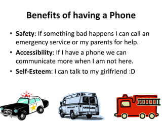 Benefits of having a Phone
• Safety: If something bad happens I can call an
  emergency service or my parents for help.
• Accessibility: If I have a phone we can
  communicate more when I am not here.
• Self-Esteem: I can talk to my girlfriend :D
 