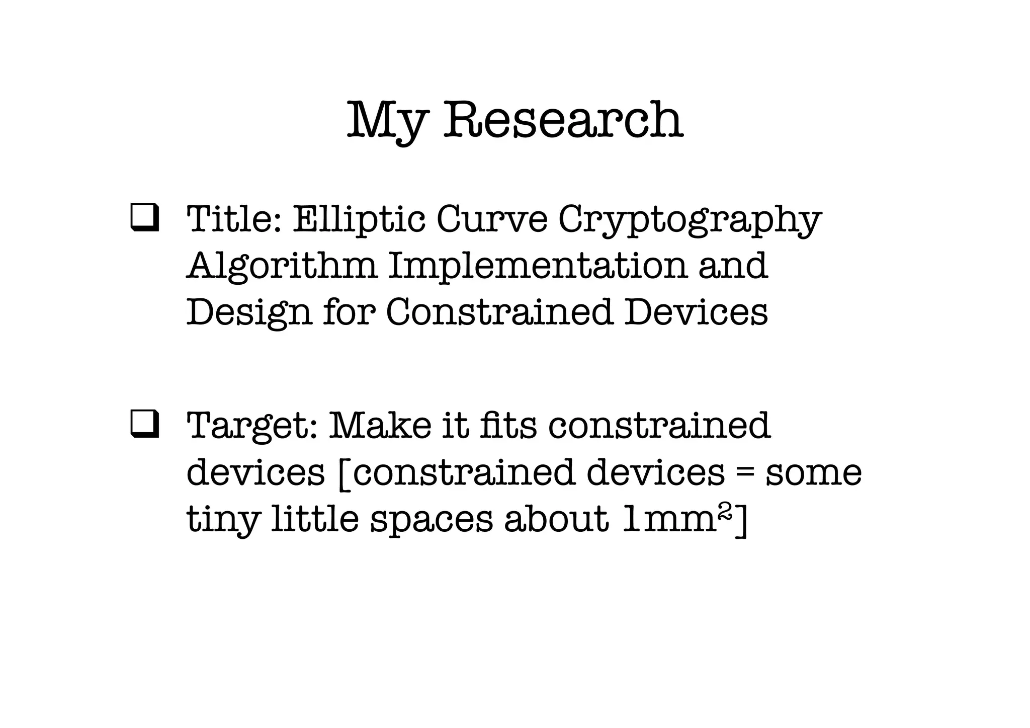 My Research
q  Title: Elliptic Curve Cryptography
    Algorithm Implementation and
    Design for Constrained Devices

q  Target: Make it ﬁts constrained
    devices [constrained devices = some
    tiny little spaces about 1mm2]
 