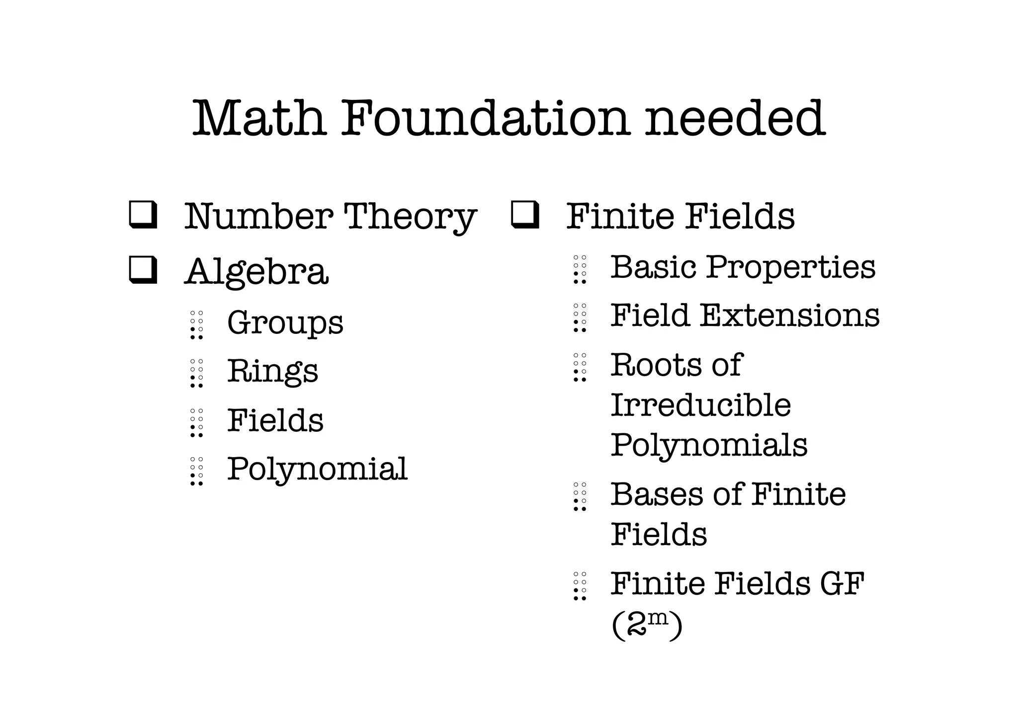 Math Foundation needed
q  Number Theory
 q  Finite Fields
q  Algebra
           ⣄  Basic Properties
   ⣄    Groups
          ⣄  Field Extensions
   ⣄    Rings
           ⣄  Roots of
   ⣄    Fields
             Irreducible
                            Polynomials
   ⣄    Polynomial
                         ⣄  Bases of Finite
                            Fields
                         ⣄  Finite Fields GF
                            (2m)
 