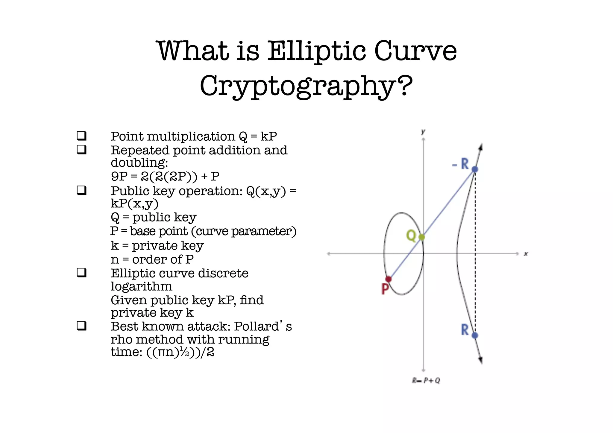 What is Elliptic Curve
                Cryptography?
q     Point multiplication Q = kP
q     Repeated point addition and
       doubling:
      
9P = 2(2(2P)) + P
q     Public key operation: Q(x,y) =
       kP(x,y)
      
Q = public key
      
P = base point (curve parameter)
      
k = private key
      
n = order of P
q     Elliptic curve discrete
       logarithm
      
Given public key kP, ﬁnd
       private key k
q     Best known attack: Pollard s
       rho method with running
       time: ((πn)½))/2
 
