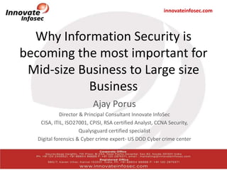 innovateinfosec.com
Why Information Security is
becoming the most important for
Mid-size Business to Large size
Business
Ajay Porus
Director & Principal Consultant Innovate InfoSec
CISA, ITIL, ISO27001, CPISI, RSA certified Analyst, CCNA Security,
Qualysguard certified specialist
Digital forensics & Cyber crime expert- US DOD Cyber crime center
 