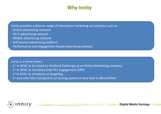 Why Innity Innity provides a diverse range of interactive marketing ad solutions such as: - Online advertising network - Wi-fi advertising network - Mobile advertising network - Self service advertising platform - Performance and engagement based advertising solution Innity is a trend setter: - 1 st  in APAC to be listed on theStock Exchange as an Online Marketing company - 1 st  in APAC to introduce Cost Per Engagement (CPE) - 1 st  in APAC to introduce re-targeting - 1 st  and only fully transparent ad serving system in Asia that is IAB certified 