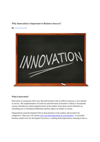 Why Innovation is Important to Business Success?
By: Frank Reynold
What is innovation?
Innovation is coming up with a new idea and turning it into an effective process, a new product
or service. The implementation of creativity and innovation in business is likely to incorporate
success and help you stand competitiveness in the market. Innovation can be referred to as
something new or introduced differently and has impact on market or society.
Organizations need development first to keep presence in the market, and second to be
competitive. There are a lot reasons why you need innovation in your business. A successful
business model won’t be developed if you have a walking dead organization, meaning to have a
 