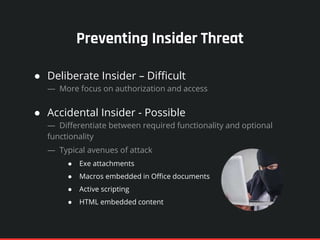 Preventing Insider Threat
● Deliberate Insider – Difficult
— More focus on authorization and access
● Accidental Insider - Possible
— Differentiate between required functionality and optional
functionality
— Typical avenues of attack
● Exe attachments
● Macros embedded in Office documents
● Active scripting
● HTML embedded content
 