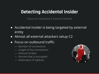 Detecting Accidental Insider
● Accidental insider is being targeted by external
entity
● Almost all external attackers setup C2
● Focus on outbound traffic
— Number of connections
— Length of the connections
— Amount of data
— Percent that is encrypted
— Destination IP address
Focus on Command & Control Channel
 