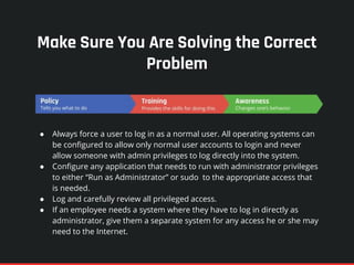 Make Sure You Are Solving the Correct
Problem
● Always force a user to log in as a normal user. All operating systems can
be configured to allow only normal user accounts to login and never
allow someone with admin privileges to log directly into the system.
● Configure any application that needs to run with administrator privileges
to either “Run as Administrator” or sudo to the appropriate access that
is needed.
● Log and carefully review all privileged access.
● If an employee needs a system where they have to log in directly as
administrator, give them a separate system for any access he or she may
need to the Internet.
 