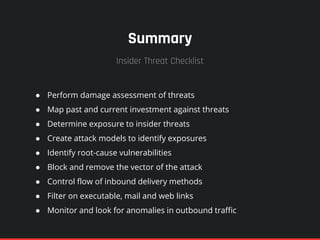 Summary
● Perform damage assessment of threats
● Map past and current investment against threats
● Determine exposure to insider threats
● Create attack models to identify exposures
● Identify root-cause vulnerabilities
● Block and remove the vector of the attack
● Control flow of inbound delivery methods
● Filter on executable, mail and web links
● Monitor and look for anomalies in outbound traffic
Insider Threat Checklist
 