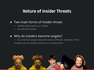 Nature of Insider Threats
● Two main forms of insider threat:
— Deliberate/malicious insider
— Accidental insider
● Why do insiders become targets?
— As external targets become more difficult, attackers find
insiders are an easier avenue to compromise
 