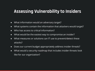 Assessing Vulnerability to Insiders
● What information would an adversary target?
● What systems contain the information that attackers would target?
● Who has access to critical information?
● What would be the easiest way to compromise an insider?
● What measures or solutions can IT use to prevent/detect these
attacks?
● Does our current budget appropriately address insider threats?
● What would a security roadmap that includes insider threats look
like for our organization?
 