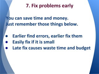 7. Fix problems early
You can save time and money.
Just remember those things below.
● Earlier find errors, earlier fix them
● Easily fix if it is small
● Late fix causes waste time and budget