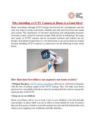 Why Installing a CCTV Camera at Home is a Good Idea?
Home surveillance through CCTV footage has become the contemporary and the
only way today to ensure your home, valuable, pets and your loved ones are sound
and secured. The significance of real-time monitoring and safeguarding measures
for home security cannot be stressed enough. With advent of technology, the range
and variety of CCTV cameras and its associated software and features has no
bounds. It facilitates homeowners to view their home at any given from any remote
location. Installing CCTV cameras is a smart move for the following reasons noted
below.
How Real-time Surveillance can augment your home security?
• Mitigate Burglary: CCTV camera installation often act as a deterrent to burglars
with the fear of getting caught on the CCTV footage. This will make your home
premises less susceptible to break in crimes by ensuring that the cameras can pay the
entire premise with CCTV.
• Keep an eye on children:
Home surveillance allows you to keep a tab on your children’s activities through
your monitor or phone while you are at office or room abided by work. It ensures
that you have peace of mind as your kids and pets are safe and well looked after even
when you are juggling your workloads and nifty timelines.
 