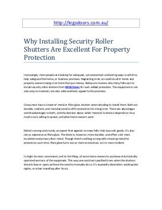 http://krgsdoors.com.au/
Why Installing Security Roller
Shutters Are Excellent For Property
Protection
Increasingly, more people are looking for adequate, yet economical and lasting ways in which to
help safeguard the home, or business premises. Neglecting to do so could result in home and
property owners losing a lot more than just money. Below are reasons why many folks opt to
install security roller shutters from KRGS Doors for such added protection. The equipment is not
only easy to maintain, but also adds aesthetic appeal to the premises.
Consumers have a choice of metal or fibre glass shutters when deciding to install them. Both are
durable, resilient, and manufactured to offer protection for a long time. There are advantages
and disadvantages to both, and the decision about which material to choose depends on how
much one is willing to spend, and what home owners want.
Metal is strong and sturdy, an aspect that appeals to many folks that buy such goods. It's also
not as expensive as fibre glass. The latter is, however, more durable, and offers a lot more
insulation and privacy than metal. Though there's nothing wrong with choosing metal for
protection, over time, fibre glass turns out as more economical, as it is more resilient.
It might be more convenient, and to the liking, of some home owners to purchase electronically-
operated versions of the equipment. This way one could set specified times when the shutters
should close or open, without the need to manually do so. It's especially ideal when working late
nights, or when travelling after hours.
 