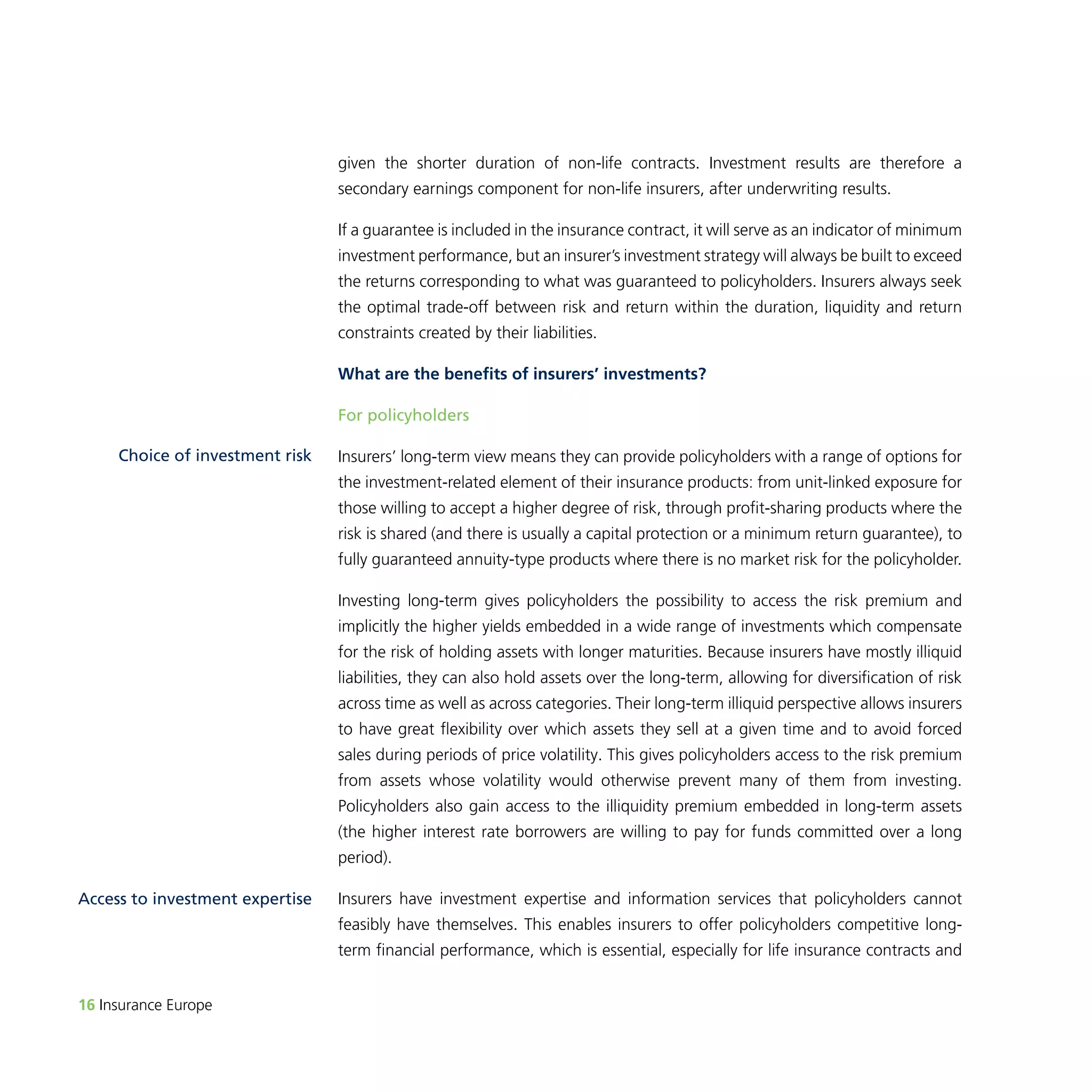 Choice of investment risk 
16 Insurance Europe 
given the shorter duration of non-life contracts. Investment results are therefore a 
secondary earnings component for non-life insurers, after underwriting results. 
If a guarantee is included in the insurance contract, it will serve as an indicator of minimum 
investment performance, but an insurer’s investment strategy will always be built to exceed 
the returns corresponding to what was guaranteed to policyholders. Insurers always seek 
the optimal trade-off between risk and return within the duration, liquidity and return 
constraints created by their liabilities. 
What are the benefits of insurers’ investments? 
For policyholders 
Insurers’ long-term view means they can provide policyholders with a range of options for 
the investment-related element of their insurance products: from unit-linked exposure for 
those willing to accept a higher degree of risk, through profit-sharing products where the 
risk is shared (and there is usually a capital protection or a minimum return guarantee), to 
fully guaranteed annuity-type products where there is no market risk for the policyholder. 
Investing long-term gives policyholders the possibility to access the risk premium and 
implicitly the higher yields embedded in a wide range of investments which compensate 
for the risk of holding assets with longer maturities. Because insurers have mostly illiquid 
liabilities, they can also hold assets over the long-term, allowing for diversification of risk 
across time as well as across categories. Their long-term illiquid perspective allows insurers 
to have great flexibility over which assets they sell at a given time and to avoid forced 
sales during periods of price volatility. This gives policyholders access to the risk premium 
from assets whose volatility would otherwise prevent many of them from investing. 
Policyholders also gain access to the illiquidity premium embedded in long-term assets 
(the higher interest rate borrowers are willing to pay for funds committed over a long 
period). 
Insurers have investment expertise and information services that policyholders cannot 
feasibly have themselves. This enables insurers to offer policyholders competitive long-term 
financial performance, which is essential, especially for life insurance contracts and 
Access to investment expertise 
 