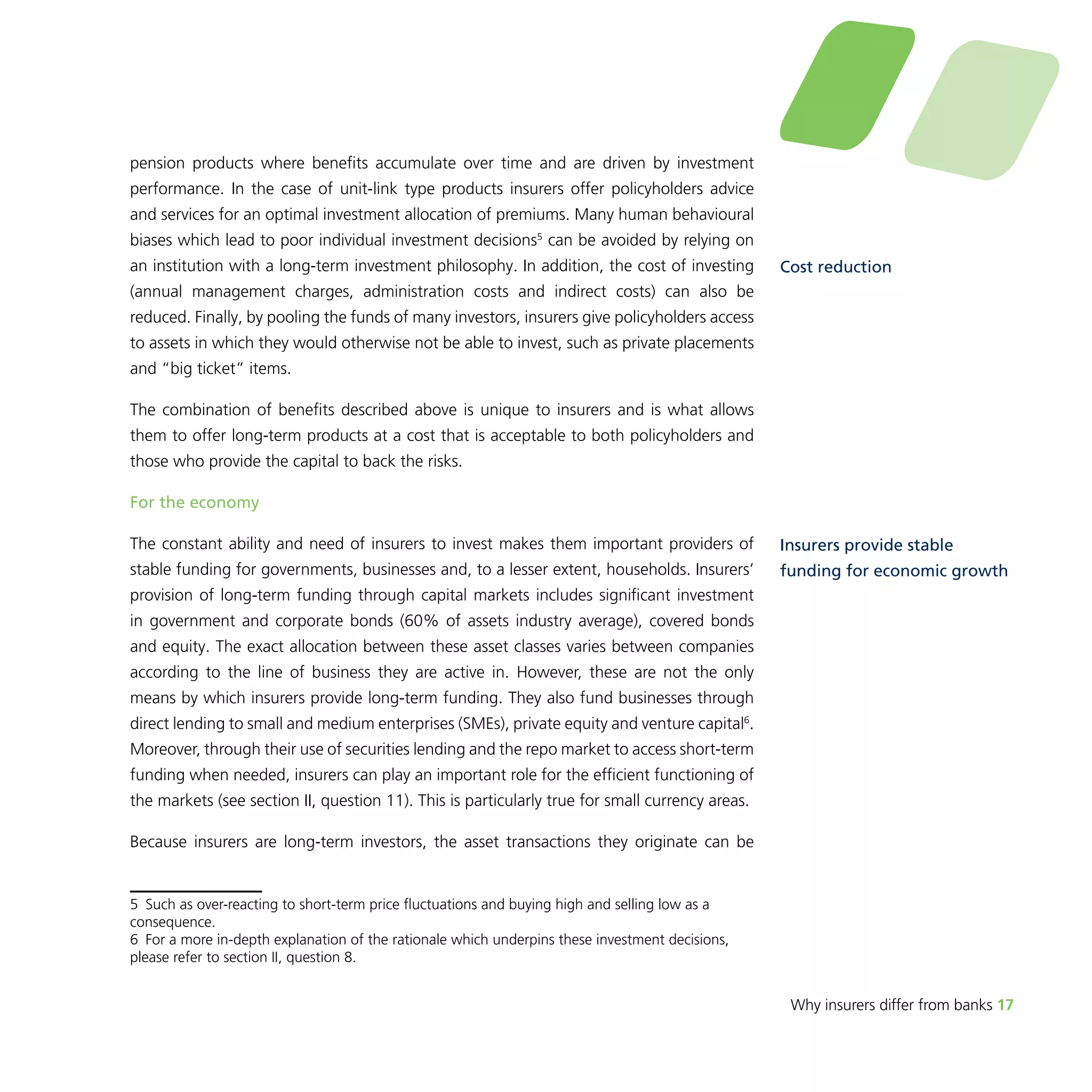 Why insurers differ from banks 17 
pension products where benefits accumulate over time and are driven by investment 
performance. In the case of unit-link type products insurers offer policyholders advice 
and services for an optimal investment allocation of premiums. Many human behavioural 
biases which lead to poor individual investment decisions5 can be avoided by relying on 
an institution with a long-term investment philosophy. In addition, the cost of investing 
(annual management charges, administration costs and indirect costs) can also be 
reduced. Finally, by pooling the funds of many investors, insurers give policyholders access 
to assets in which they would otherwise not be able to invest, such as private placements 
and “big ticket” items. 
The combination of benefits described above is unique to insurers and is what allows 
them to offer long-term products at a cost that is acceptable to both policyholders and 
those who provide the capital to back the risks. 
For the economy 
The constant ability and need of insurers to invest makes them important providers of 
stable funding for governments, businesses and, to a lesser extent, households. Insurers’ 
provision of long-term funding through capital markets includes significant investment 
in government and corporate bonds (60% of assets industry average), covered bonds 
and equity. The exact allocation between these asset classes varies between companies 
according to the line of business they are active in. However, these are not the only 
means by which insurers provide long-term funding. They also fund businesses through 
direct lending to small and medium enterprises (SMEs), private equity and venture capital6. 
Moreover, through their use of securities lending and the repo market to access short-term 
funding when needed, insurers can play an important role for the efficient functioning of 
the markets (see section II, question 11). This is particularly true for small currency areas. 
Because insurers are long-term investors, the asset transactions they originate can be 
5 Such as over-reacting to short-term price fluctuations and buying high and selling low as a 
consequence. 
6 For a more in-depth explanation of the rationale which underpins these investment decisions, 
please refer to section II, question 8. 
Cost reduction 
Insurers provide stable 
funding for economic growth 
 